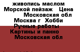 живопись маслом Морской пейзаж › Цена ­ 3 000 - Московская обл., Москва г. Хобби. Ручные работы » Картины и панно   . Московская обл.